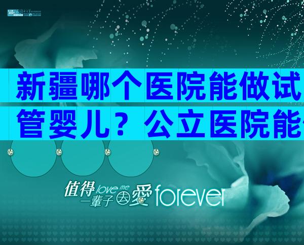 新疆哪个医院能做试管婴儿？公立医院能做吗？