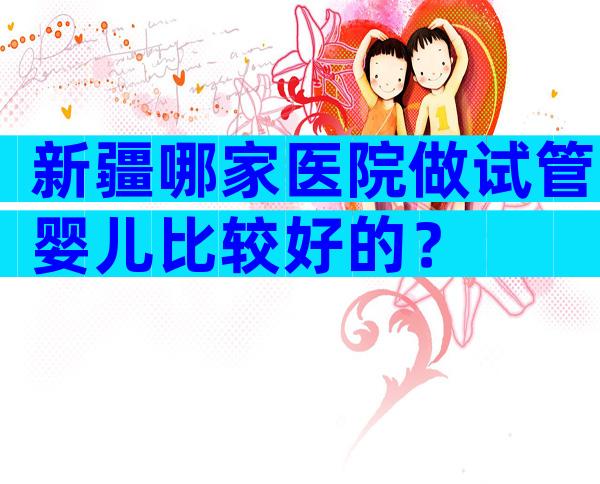 新疆哪家医院做试管婴儿比较好的？