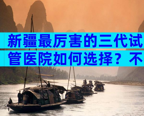 新疆最厉害的三代试管医院如何选择？不孕不育医院前三名参考