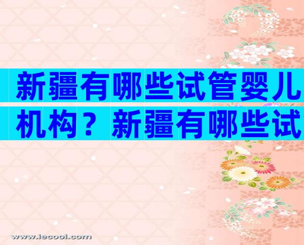 新疆有哪些试管婴儿机构？新疆有哪些试管婴儿机构呢？