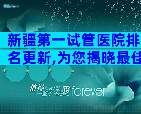 新疆第一试管医院排名更新,为您揭晓最佳选择。