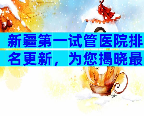 新疆第一试管医院排名更新，为您揭晓最佳选择。