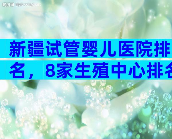 新疆试管婴儿医院排名，8家生殖中心排名新鲜出炉