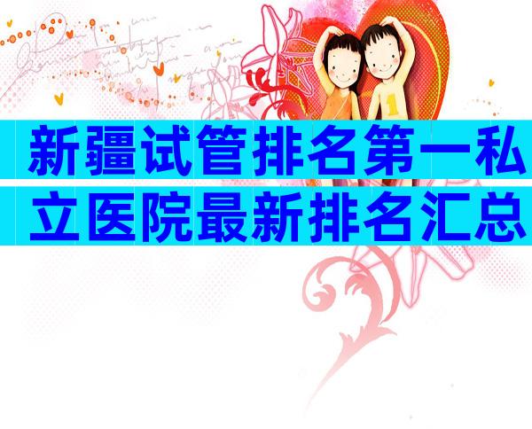 新疆试管排名第一私立医院最新排名汇总