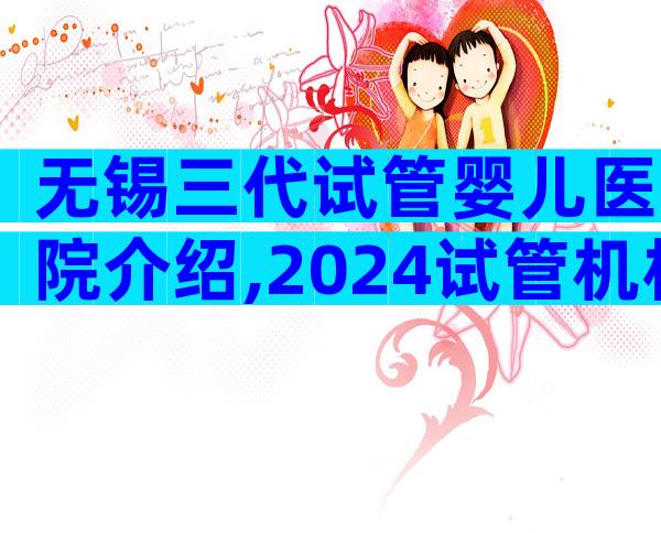 无锡三代试管婴儿医院介绍,2024试管机构成功率排名