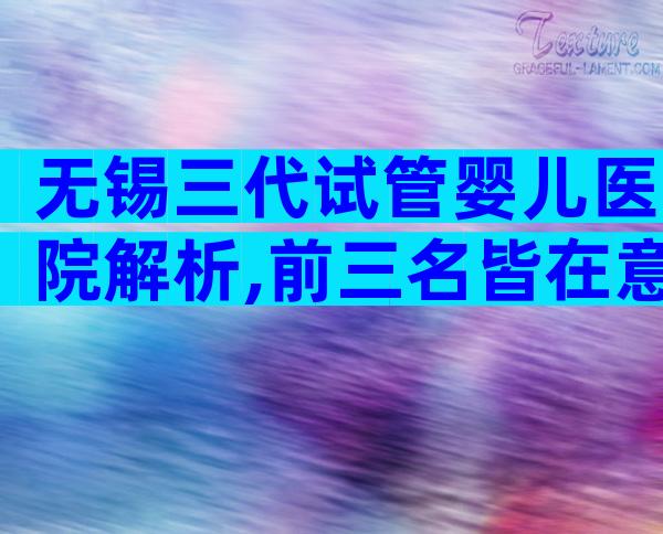 无锡三代试管婴儿医院解析,前三名皆在意料之中