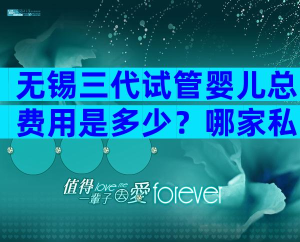 无锡三代试管婴儿总费用是多少？哪家私立医院好？