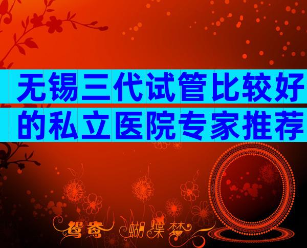 无锡三代试管比较好的私立医院专家推荐，关注这3大方面