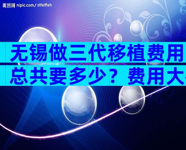 无锡做三代移植费用总共要多少？费用大概在8-12万！