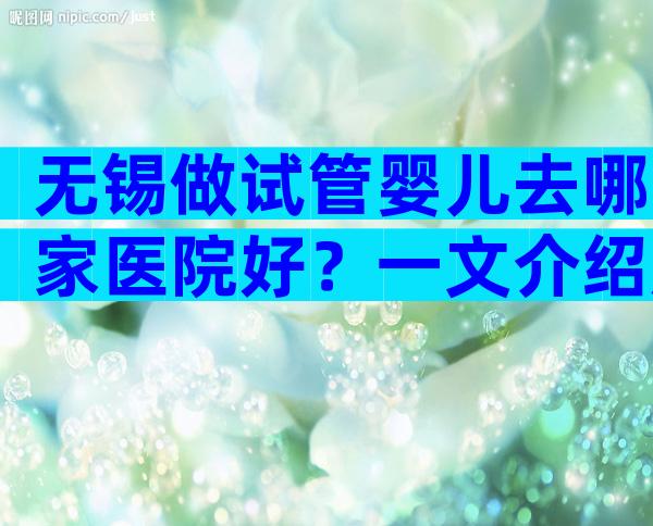 无锡做试管婴儿去哪家医院好？一文介绍成功率前三医院