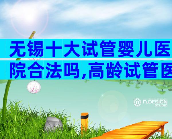 无锡十大试管婴儿医院合法吗,高龄试管医院