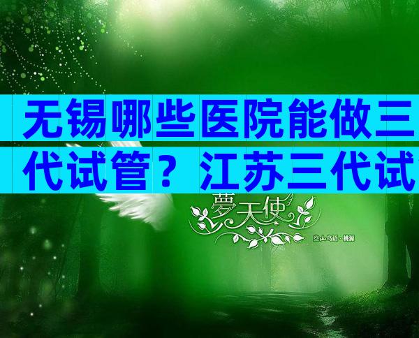 无锡哪些医院能做三代试管？江苏三代试管婴儿医院推荐