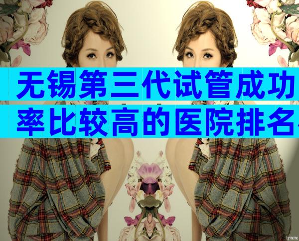 无锡第三代试管成功率比较高的医院排名榜