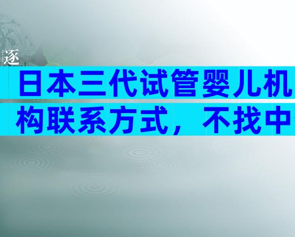 日本三代试管婴儿机构联系方式，不找中介会怎样