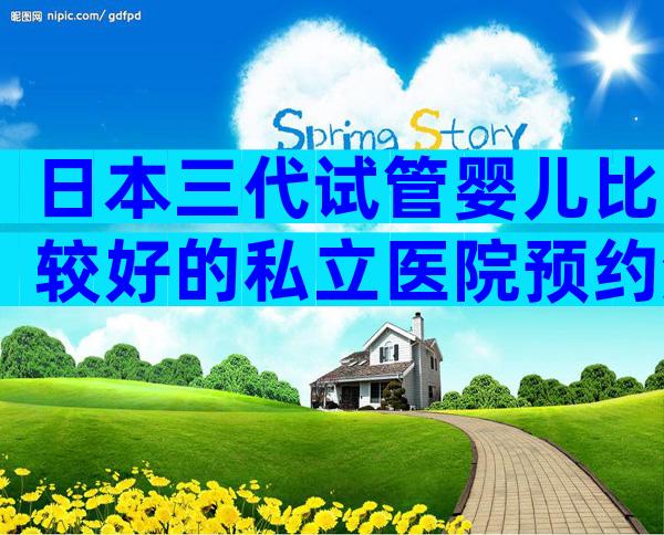 日本三代试管婴儿比较好的私立医院预约流程,私立医院也榜上有名