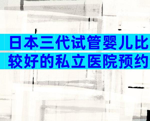 日本三代试管婴儿比较好的私立医院预约流程，私立医院也榜上有名