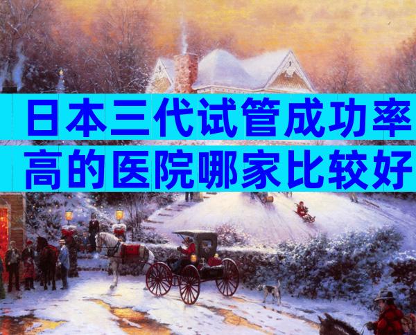 日本三代试管成功率高的医院哪家比较好？合法正规你值得拥有
