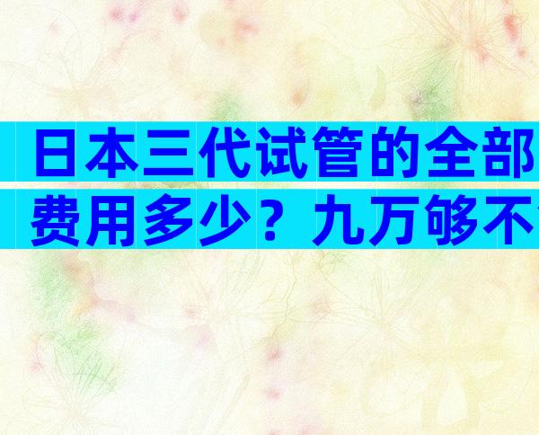 日本三代试管的全部费用多少？九万够不够？