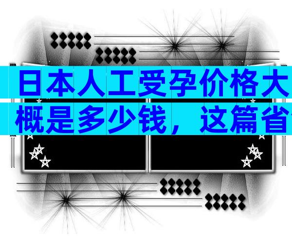 日本人工受孕价格大概是多少钱，这篇省钱攻略不可少