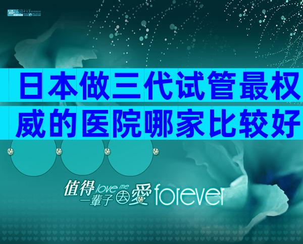 日本做三代试管最权威的医院哪家比较好？谨防低价套路