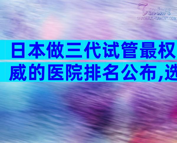 日本做三代试管最权威的医院排名公布,选好医院看这