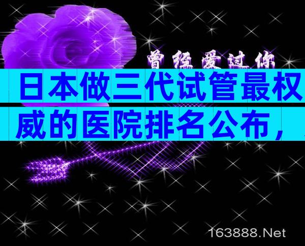 日本做三代试管最权威的医院排名公布，选好医院看这