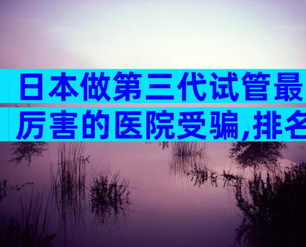 日本做第三代试管最厉害的医院受骗,排名不分先后随你选