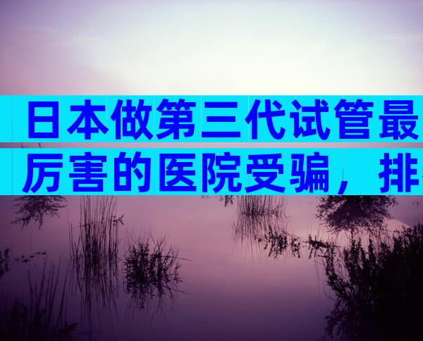 日本做第三代试管最厉害的医院受骗，排名不分先后随你选