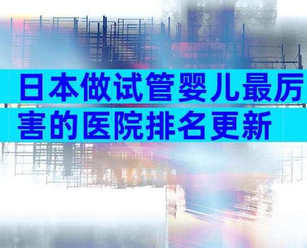 日本做试管婴儿最厉害的医院排名更新