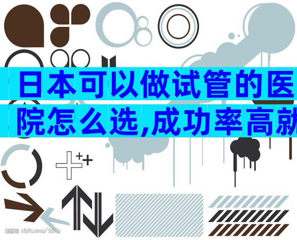 日本可以做试管的医院怎么选,成功率高就行了