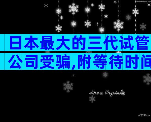 日本最大的三代试管公司受骗,附等待时间一览