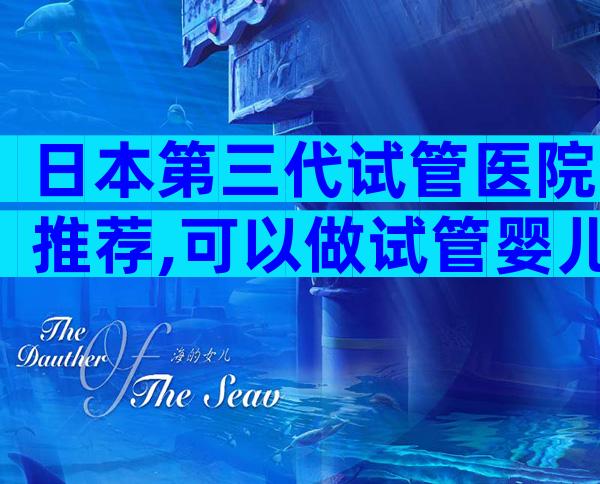 日本第三代试管医院推荐,可以做试管婴儿吗