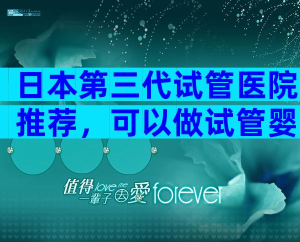 日本第三代试管医院推荐，可以做试管婴儿吗