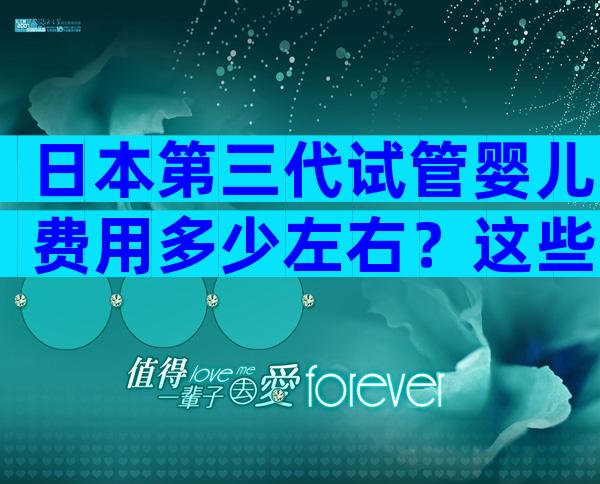 日本第三代试管婴儿费用多少左右？这些陷阱要警惕