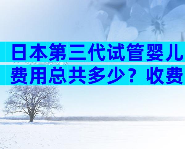 日本第三代试管婴儿费用总共多少？收费公开透明吗？
