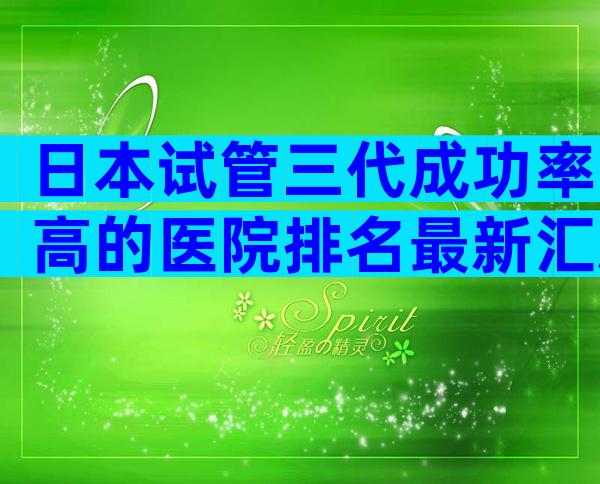 日本试管三代成功率高的医院排名最新汇总,这几家值得选择
