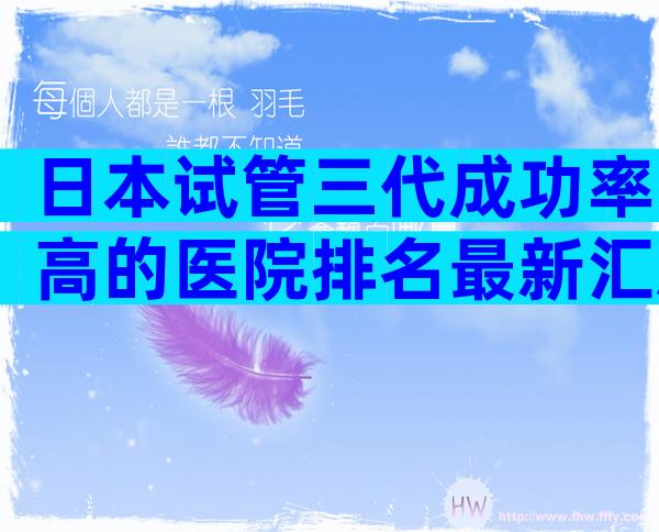 日本试管三代成功率高的医院排名最新汇总，这几家值得选择