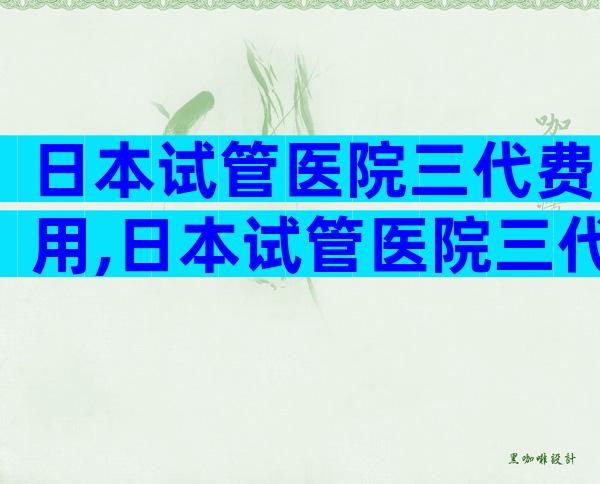 日本试管医院三代费用,日本试管医院三代费用多少