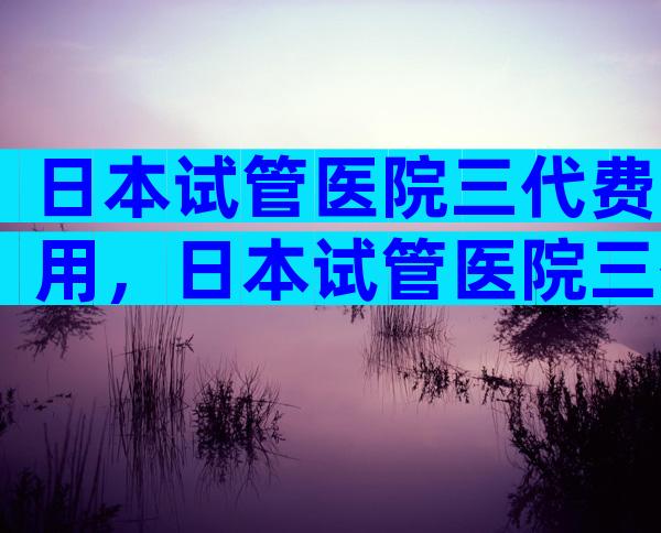日本试管医院三代费用，日本试管医院三代费用多少