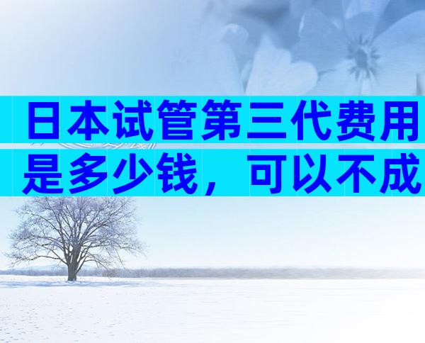 日本试管第三代费用是多少钱，可以不成功退款吗
