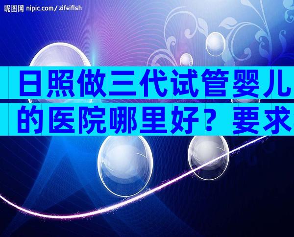 日照做三代试管婴儿的医院哪里好？要求年龄多大