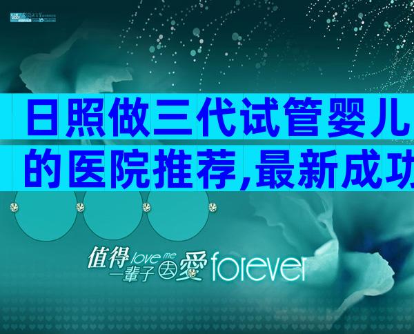 日照做三代试管婴儿的医院推荐,最新成功率排行榜请查收