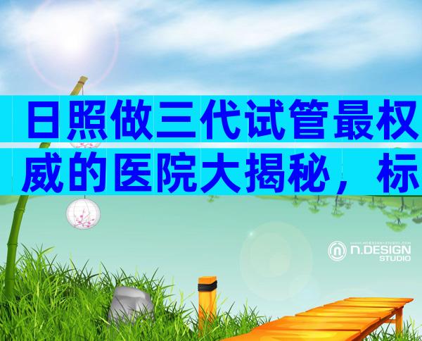 日照做三代试管最权威的医院大揭秘，标准答案来了