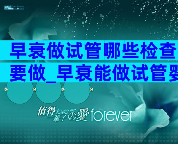 早衰做试管哪些检查要做_早衰能做试管婴儿吗