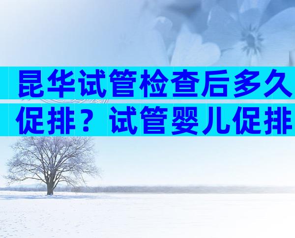 昆华试管检查后多久促排？试管婴儿促排多少天促排卵？
