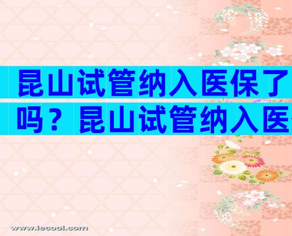 昆山试管纳入医保了吗？昆山试管纳入医保了吗今年？