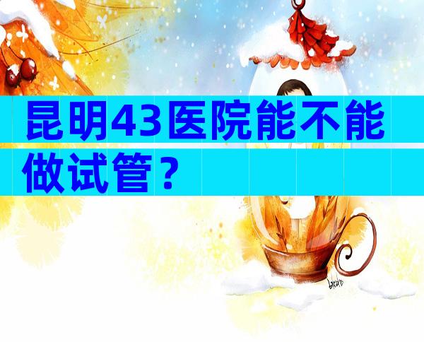 昆明43医院能不能做试管？