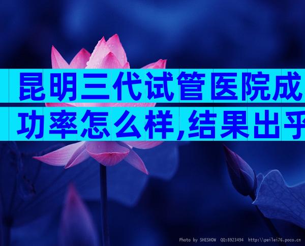 昆明三代试管医院成功率怎么样,结果出乎你意料