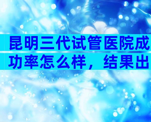 昆明三代试管医院成功率怎么样，结果出乎你意料