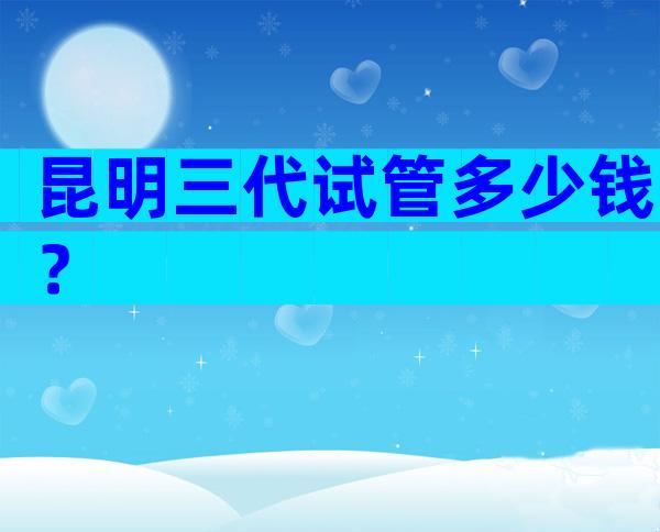 昆明三代试管多少钱？